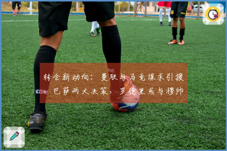 转会新动向:曼联与马竞谋求引援,巴萨两大决策,罗德里或与穆帅携手