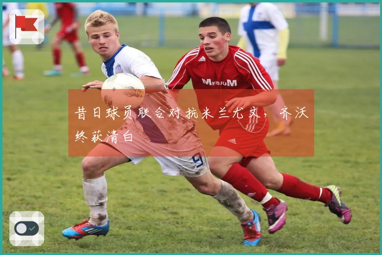 昔日球员联合对抗米兰尤文，齐沃终获清白