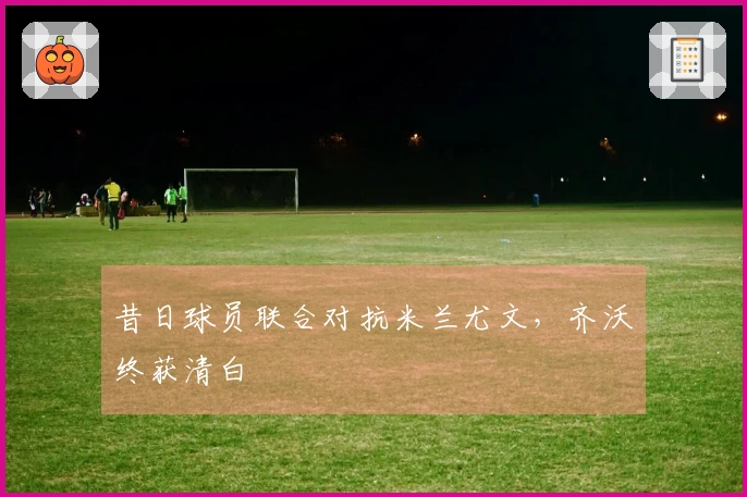 昔日球员联合对抗米兰尤文,齐沃终获清白