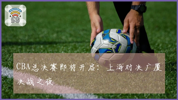 CBA总决赛即将开启：上海对决广厦决战之夜